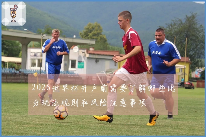 2026世界杯开户前需要了解哪些比分玩法规则和风险注意事项